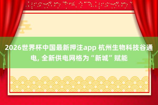 2026世界杯中国最新押注app 杭州生物科技谷通电， 全新供电网格为“新城”赋能