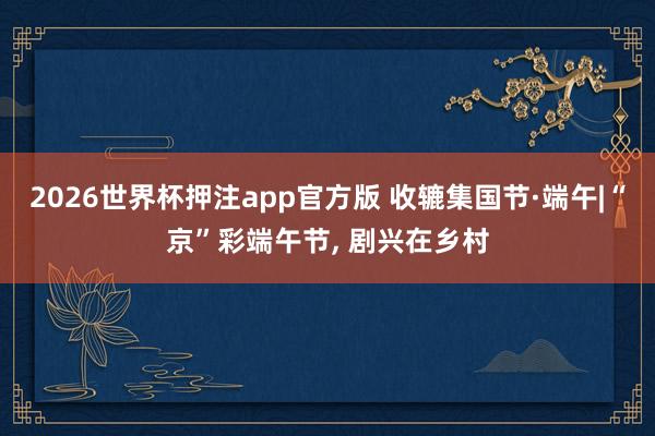 2026世界杯押注app官方版 收辘集国节·端午|“京”彩端午节, 剧兴在乡村