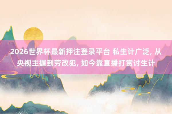 2026世界杯最新押注登录平台 私生计广泛, 从央视主握到劳改犯, 如今靠直播打赏讨生计