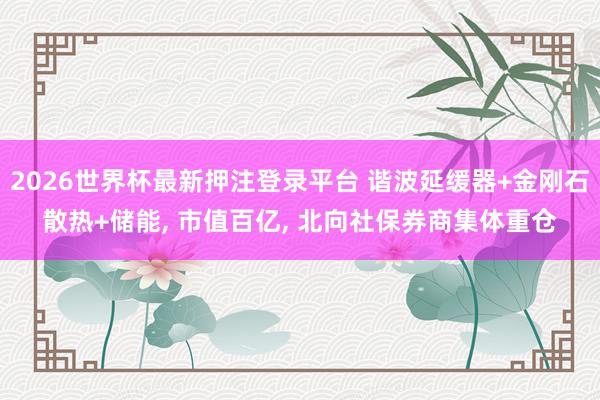 2026世界杯最新押注登录平台 谐波延缓器+金刚石散热+储能, 市值百亿, 北向社保券商集体重仓