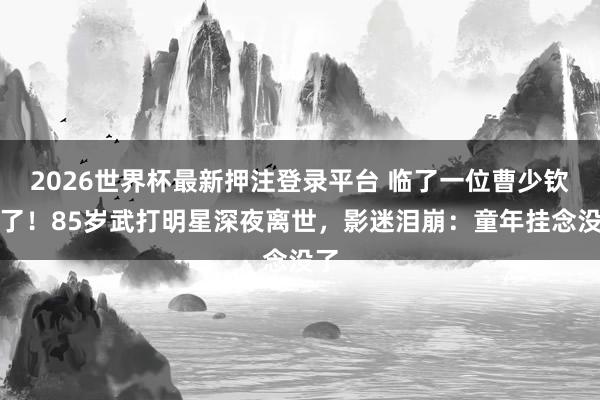 2026世界杯最新押注登录平台 临了一位曹少钦走了!85岁武打明星深夜离世,影迷泪崩:童年挂念没了