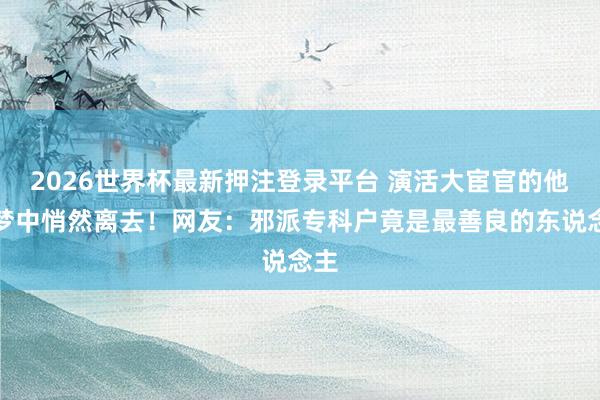 2026世界杯最新押注登录平台 演活大宦官的他睡梦中悄然离去!网友:邪派专科户竟是最善良的东说念主